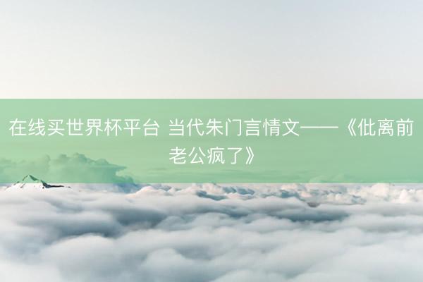 在线买世界杯平台 当代朱门言情文——《仳离前老公疯了》