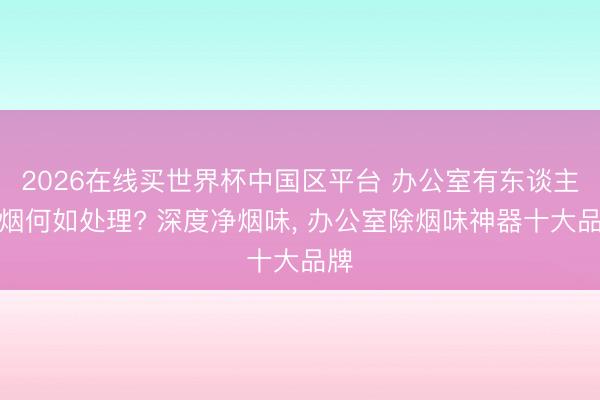 2026在线买世界杯中国区平台 办公室有东谈主抽烟何如处理? 深度净烟味， 办公室除烟味神器十大品牌