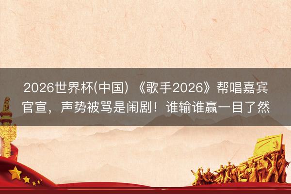 2026世界杯(中国) 《歌手2026》帮唱嘉宾官宣,声势被骂是闹剧!谁输谁赢一目了然