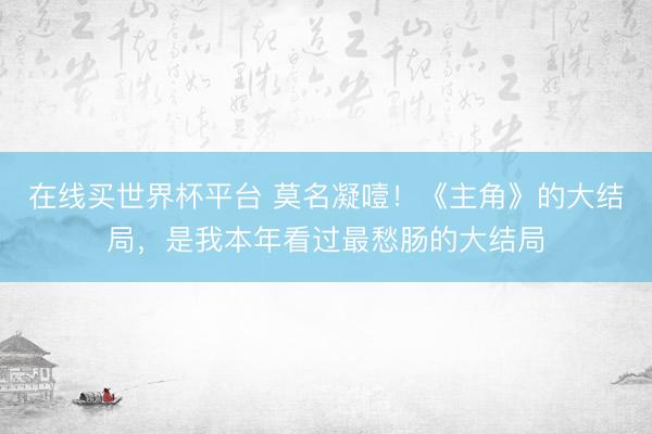 在线买世界杯平台 莫名凝噎!《主角》的大结局,是我本年看过最愁肠的大结局