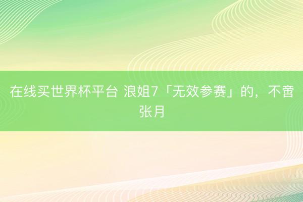 在线买世界杯平台 浪姐7「无效参赛」的,不啻张月