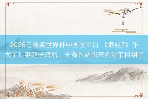 2026在线买世界杯中国区平台 《浪姐7》作大了!继赵子琪后,王濛也站出来内涵节目组了