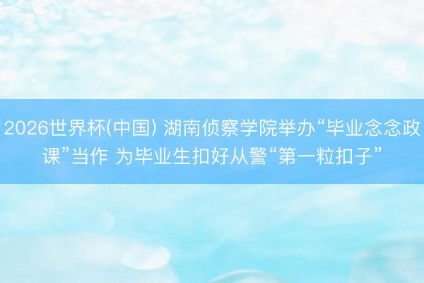 2026世界杯(中国) 湖南侦察学院举办“毕业念念政课”当作 为毕业生扣好从警“第一粒扣子”