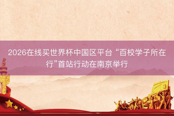 2026在线买世界杯中国区平台 “百校学子所在行”首站行动在南京举行