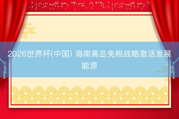 2026世界杯(中国) 海南离岛免税战略激活发展能源