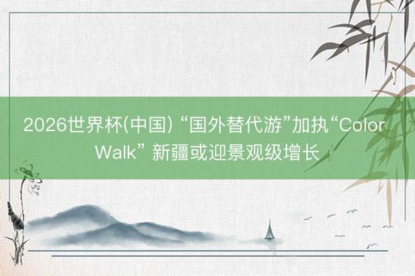2026世界杯(中国) “国外替代游”加执“Color Walk” 新疆或迎景观级增长