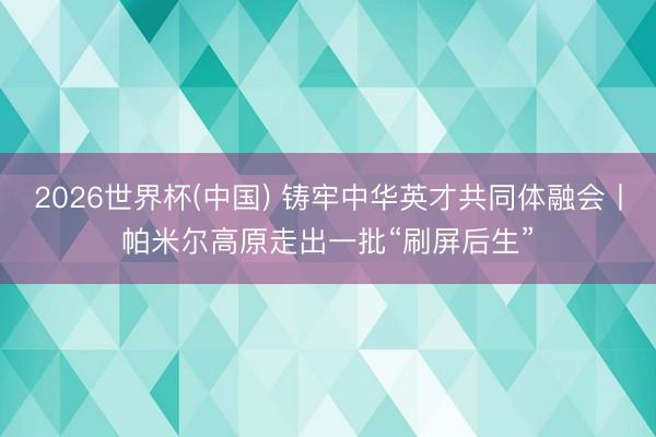 2026世界杯(中国) 铸牢中华英才共同体融会丨帕米尔高原走出一批“刷屏后生”