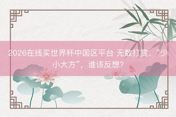 2026在线买世界杯中国区平台 无数打赏、“少小大方”,谁该反想?