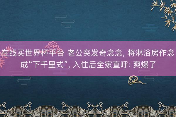 在线买世界杯平台 老公突发奇念念， 将淋浴房作念成“下千里式”，<a href=