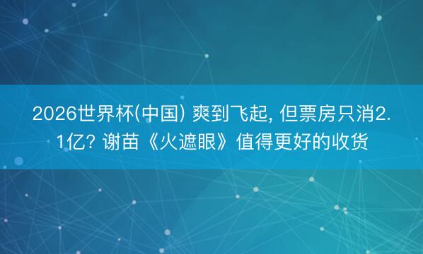 2026世界杯(中国) 爽到飞起, 但票房只消2.1亿? 谢苗《火遮眼》值得更好的收货