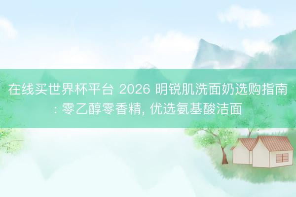 在线买世界杯平台 2026 明锐肌洗面奶选购指南: 零乙醇零香精, 优选氨基酸洁面