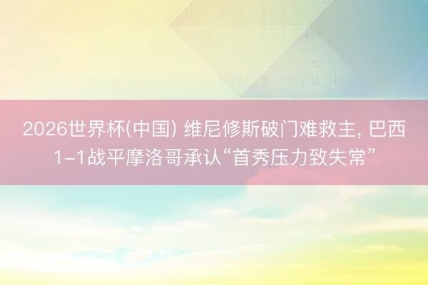 2026世界杯(中国) 维尼修斯破门难救主, 巴西1-1战平摩洛哥承认“首秀压力致失常”