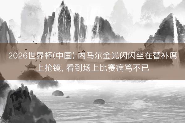 2026世界杯(中国) 内马尔金光闪闪坐在替补席上抢镜, 看到场上比赛病笃不已