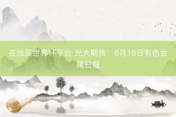 在线买世界杯平台 光大期货:6月16日有色金属日报