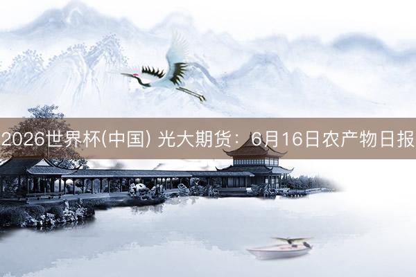 2026世界杯(中国) 光大期货:6月16日农产物日报