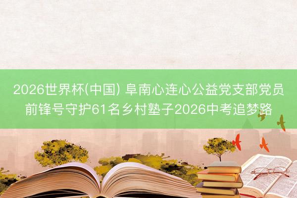 2026世界杯(中国) 阜南心连心公益党支部党员前锋号守护61名乡村塾子2026中考追梦路