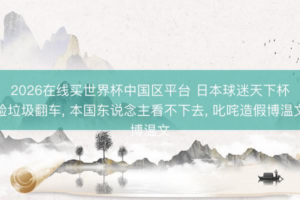 2026在线买世界杯中国区平台 日本球迷天下杯捡垃圾翻车， 本国东说念主看不下去， 叱咤造假博温文