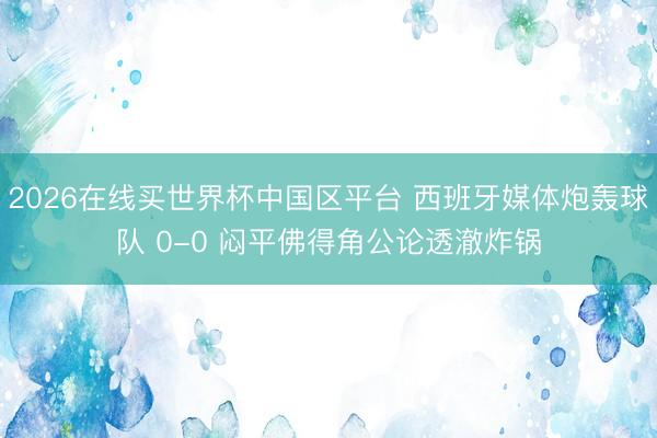 2026在线买世界杯中国区平台 西班牙媒体炮轰球队 0-0 闷平佛得角公论透澈炸锅