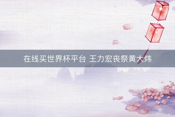 在线买世界杯平台 王力宏丧祭黄大炜