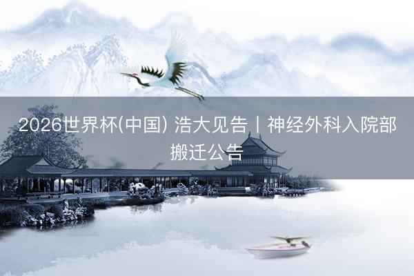 2026世界杯(中国) 浩大见告丨神经外科入院部搬迁公告