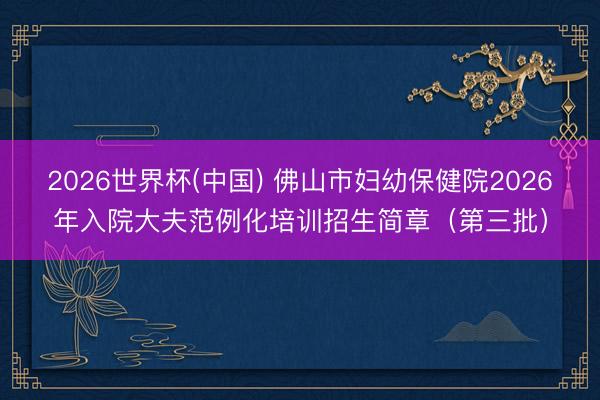 2026世界杯(中国) 佛山市妇幼保健院2026年入院大夫范例化培训招生简章（第三批）