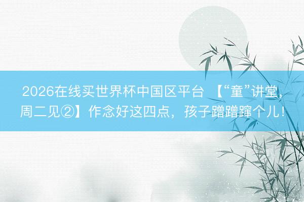 2026在线买世界杯中国区平台 【“童”讲堂,周二见②】作念好这四点,孩子蹭蹭蹿个儿!