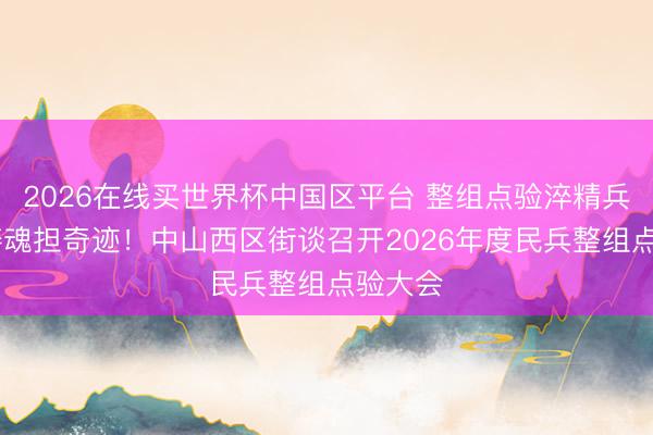 2026在线买世界杯中国区平台 整组点验淬精兵 凝心铸魂担奇迹!中山西区街谈召开2026年度民兵整组点验大会