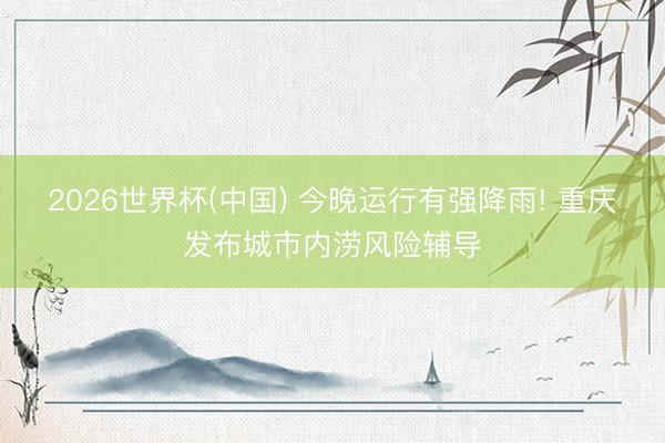 2026世界杯(中国) 今晚运行有强降雨! 重庆发布城市内涝风险辅导