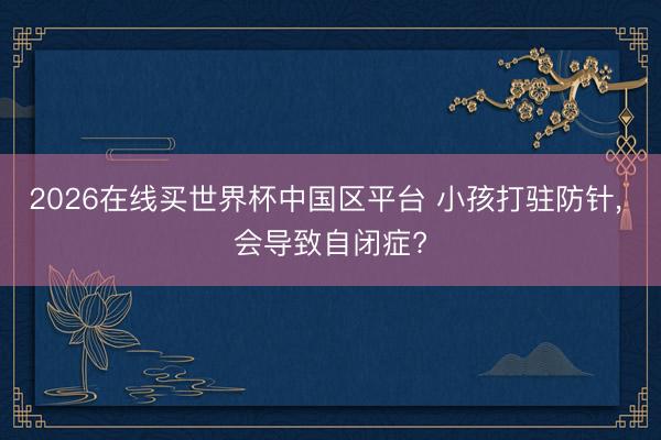 2026在线买世界杯中国区平台 小孩打驻防针, 会导致自闭症?