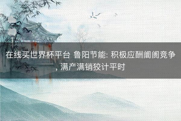 在线买世界杯平台 鲁阳节能: 积极应酬阛阓竞争, 满产满销狡计平时