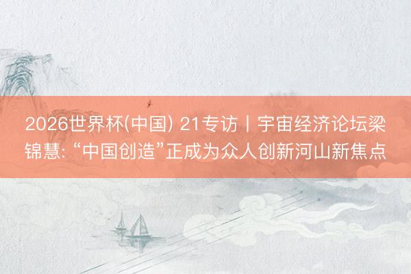 2026世界杯(中国) 21专访丨宇宙经济论坛梁锦慧: “中国创造”正成为众人创新河山新焦点
