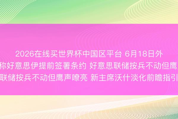 2026在线买世界杯中国区平台 6月18日外盘头条:音尘东谈主士称好意思伊提前签署条约 好意思联储按兵不动但鹰声嘹亮 新主席沃什淡化前瞻指引迫切性