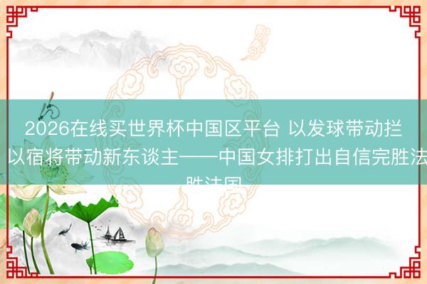 2026在线买世界杯中国区平台 以发球带动拦防 以宿将带动新东谈主——中国女排打出自信完胜法国