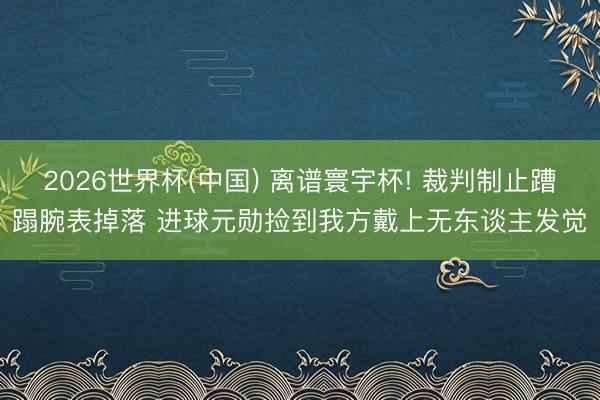 2026世界杯(中国) 离谱寰宇杯! 裁判制止蹧蹋腕表掉落 进球元勋捡到我方戴上无东谈主发觉